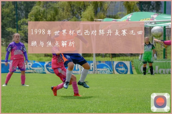 1998年世界杯巴西对阵丹麦赛况回顾与焦点解析