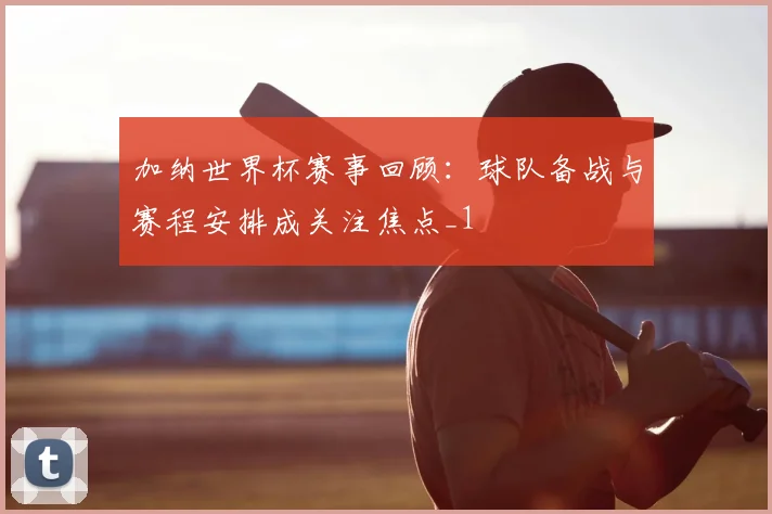 加纳世界杯赛事回顾:球队备战与赛程安排成关注焦点_1