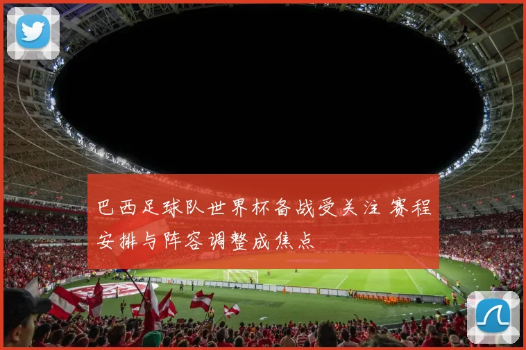 巴西足球队世界杯备战受关注 赛程安排与阵容调整成焦点