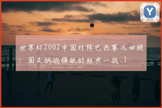 世界杯2002中国对阵巴西赛况回顾：国足挑战强敌的经典一战_1