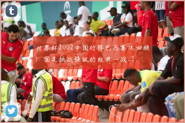 世界杯2002中国对阵巴西赛况回顾：国足挑战强敌的经典一战_1